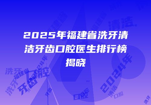 2025年福建省洗牙清洁牙齿口腔医生排行榜揭晓