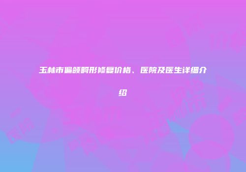 玉林市偏颌畸形修复价格、医院及医生详细介绍
