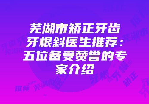 芜湖市矫正牙齿牙根斜医生推荐：五位备受赞誉的专家介绍
