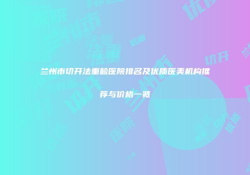 兰州市切开法重睑医院排名及优质医美机构推荐与价格一览