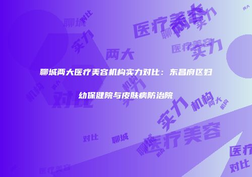 聊城两大医疗美容机构实力对比：东昌府区妇幼保健院与皮肤病防治院