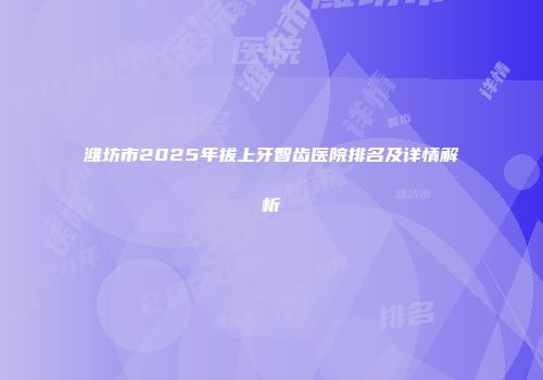 潍坊市2025年拔上牙智齿医院排名及详情解析