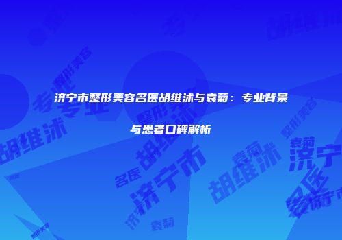 济宁市整形美容名医胡维沭与袁菊：专业背景与患者口碑解析