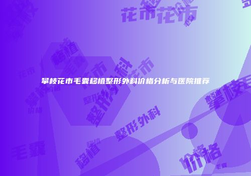 攀枝花市毛囊移植整形外科价格分析与医院推荐