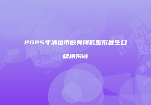 2025年清远市颧骨降低整形医生口碑榜揭晓