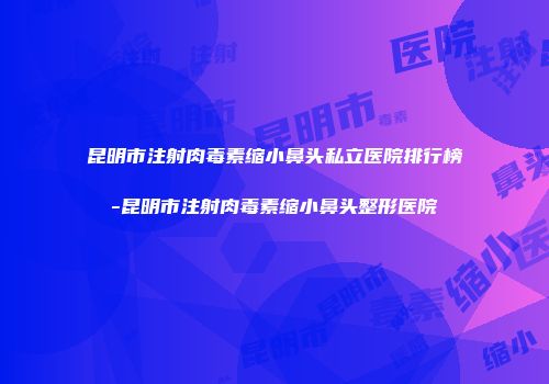 昆明市注射肉毒素缩小鼻头私立医院排行榜-昆明市注射肉毒素缩小鼻头整形医院