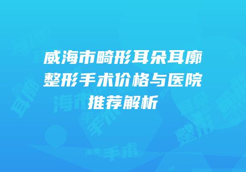 威海市畸形耳朵耳廓整形手术价格与医院推荐解析
