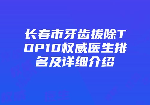 长春市牙齿拔除TOP10权威医生排名及详细介绍