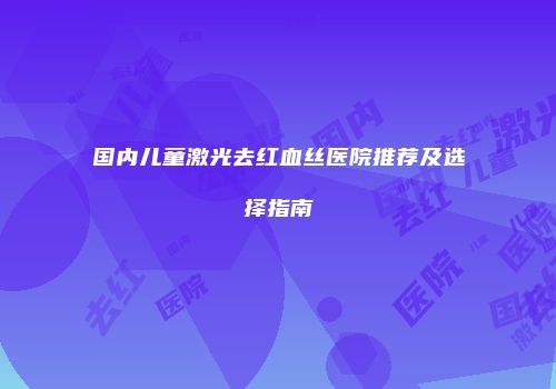 国内儿童激光去红血丝医院推荐及选择指南