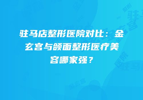 驻马店整形医院对比：金玄宫与颌面整形医疗美容哪家强？
