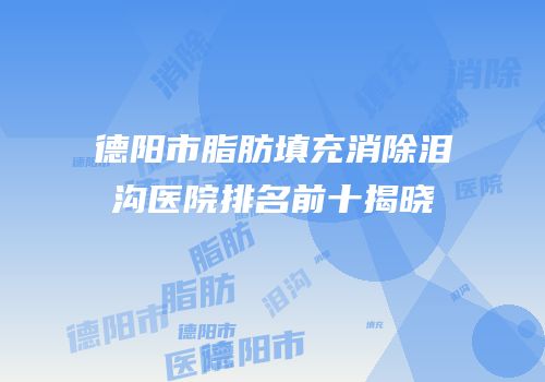 德阳市脂肪填充消除泪沟医院排名前十揭晓