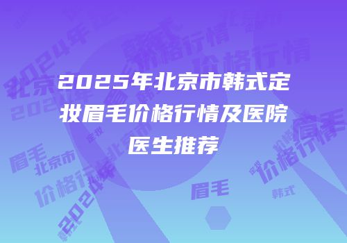 2025年北京市韩式定妆眉毛价格行情及医院医生推荐