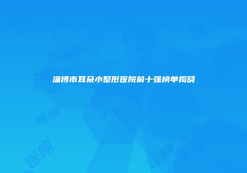 淄博市耳朵小整形医院前十强榜单揭晓