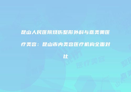 昆山人民医院烧伤整形外科与嘉美奥医疗美容：昆山市内美容医疗机构全面对比