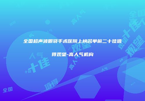 全国超声波眼袋手术医院上榜名单前二十佳值得观望-高人气机构