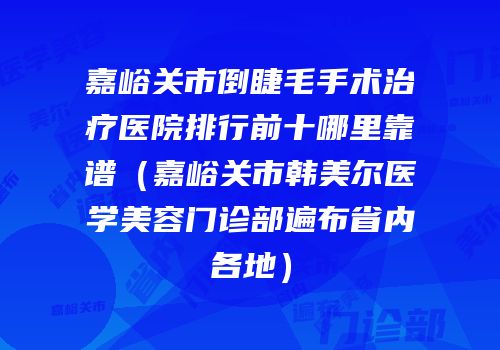 嘉峪关市倒睫毛手术治疗医院排行前十哪里靠谱（嘉峪关市韩美尔医学美容门诊部遍布省内各地）