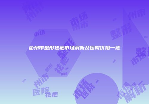 衢州市整形祛疤市场解析及医院价格一览