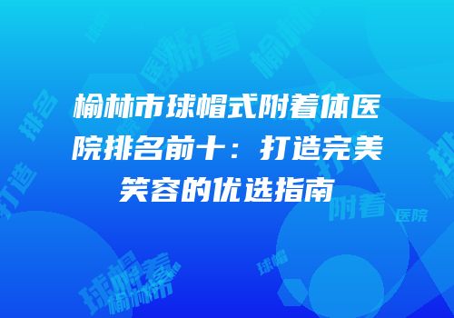 榆林市球帽式附着体医院排名前十：打造完美笑容的优选指南