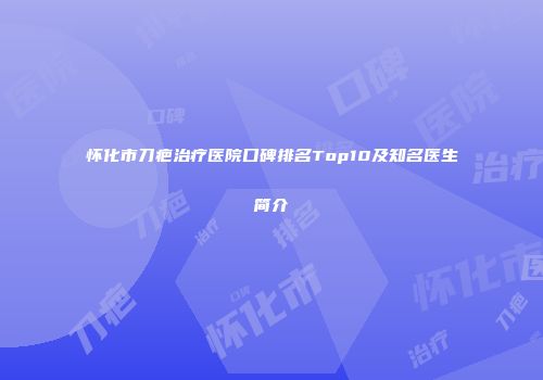 怀化市刀疤治疗医院口碑排名Top10及知名医生简介