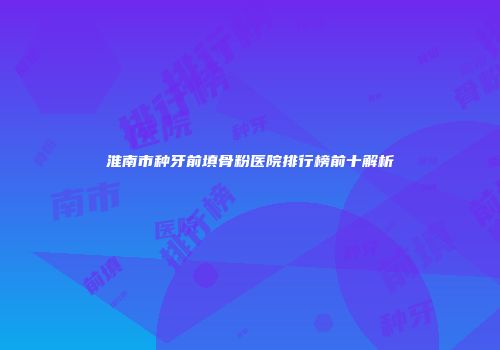 淮南市种牙前填骨粉医院排行榜前十解析