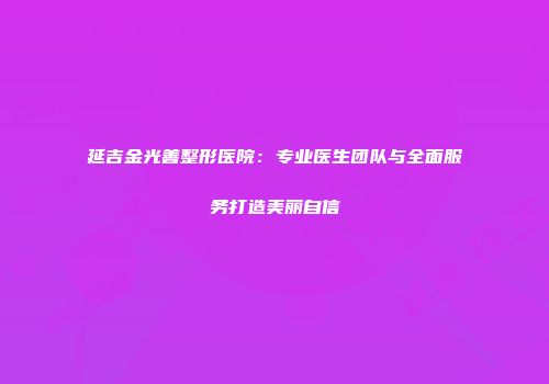 延吉金光善整形医院：专业医生团队与全面服务打造美丽自信