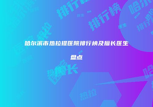 哈尔滨市热拉提医院排行榜及擅长医生盘点