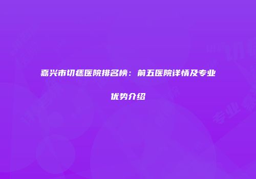 嘉兴市切痣医院排名榜：前五医院详情及专业优势介绍