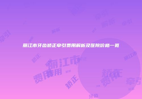 丽江市牙齿矫正牵引费用解析及医院价格一览