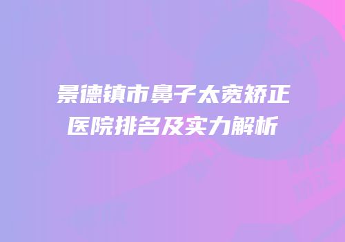 景德镇市鼻子太宽矫正医院排名及实力解析