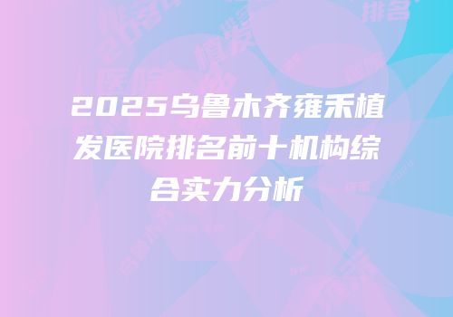 2025乌鲁木齐雍禾植发医院排名前十机构综合实力分析