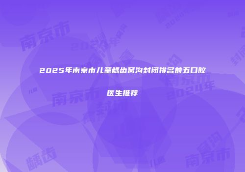 2025年南京市儿童龋齿窝沟封闭排名前五口腔医生推荐