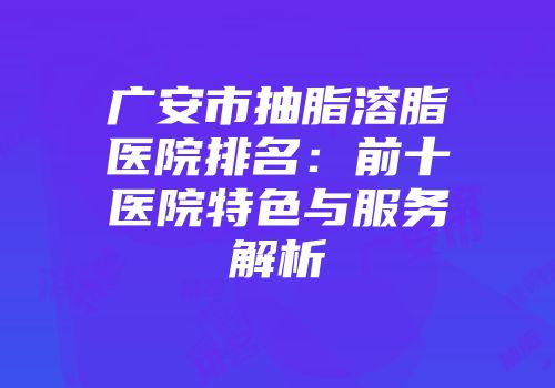 广安市抽脂溶脂医院排名：前十医院特色与服务解析