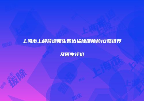 上海市上颌普通阻生智齿拔除医院前10强推荐及医生评价