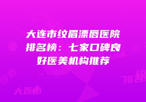 大连市纹眉漂唇医院排名榜：七家口碑良好医美机构推荐