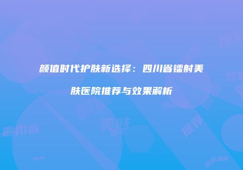 颜值时代护肤新选择：四川省镭射美肤医院推荐与效果解析