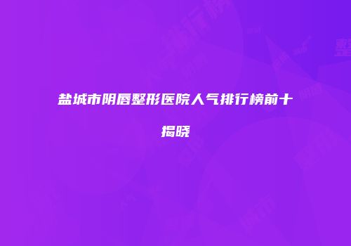 盐城市阴唇整形医院人气排行榜前十揭晓