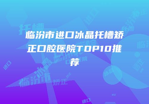 临汾市进口冰晶托槽矫正口腔医院TOP10推荐