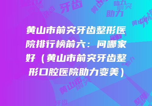 黄山市前突牙齿整形医院排行榜前六：问哪家好（黄山市前突牙齿整形口腔医院助力变美）