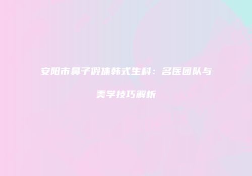 安阳市鼻子假体韩式生科：名医团队与美学技巧解析