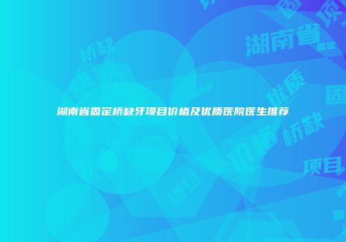 湖南省固定桥缺牙项目价格及优质医院医生推荐
