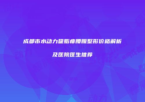 成都市水动力吸脂瘦腰腹整形价格解析及医院医生推荐
