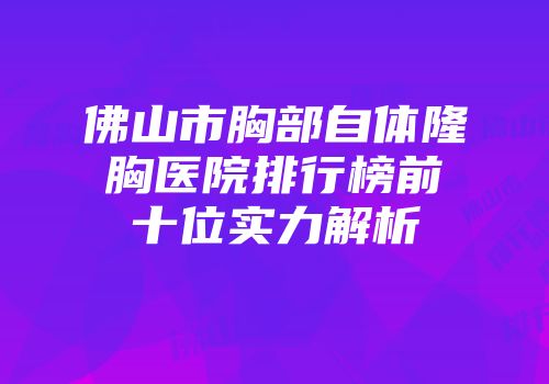 佛山市胸部自体隆胸医院排行榜前十位实力解析
