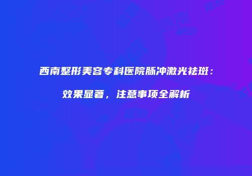西南整形美容专科医院脉冲激光祛斑：效果显著，注意事项全解析