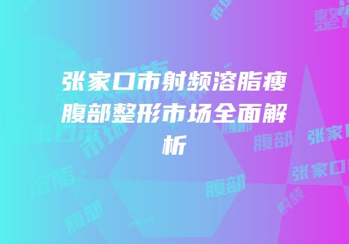 张家口市射频溶脂瘦腹部整形市场全面解析