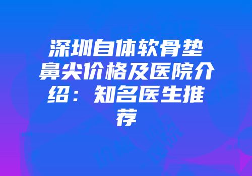 深圳自体软骨垫鼻尖价格及医院介绍：知名医生推荐