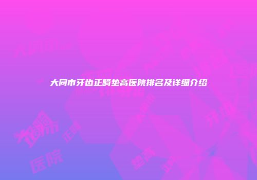 大同市牙齿正畸垫高医院排名及详细介绍