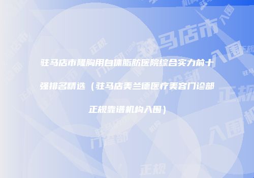 驻马店市隆胸用自体脂肪医院综合实力前十强排名精选（驻马店美兰德医疗美容门诊部正规靠谱机构入围）