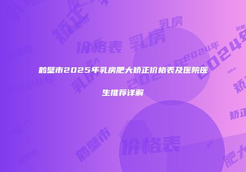 鹤壁市2025年乳房肥大矫正价格表及医院医生推荐详解