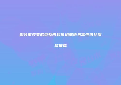 烟台市改变脸型整形科价格解析与高性价比医院推荐