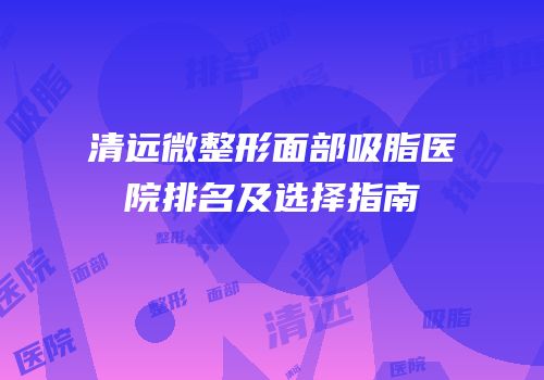 清远微整形面部吸脂医院排名及选择指南